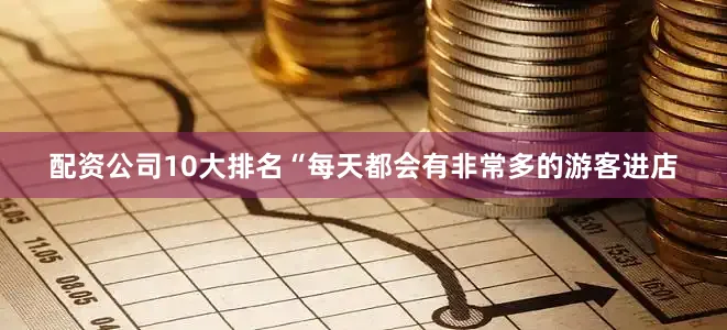 配资公司10大排名　　“每天都会有非常多的游客进店