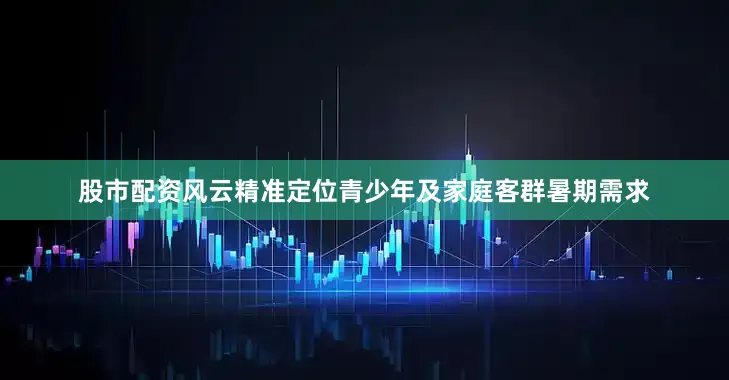 股市配资风云精准定位青少年及家庭客群暑期需求