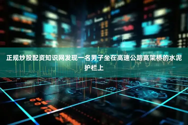 正规炒股配资知识网发现一名男子坐在高速公路高架桥的水泥护栏上