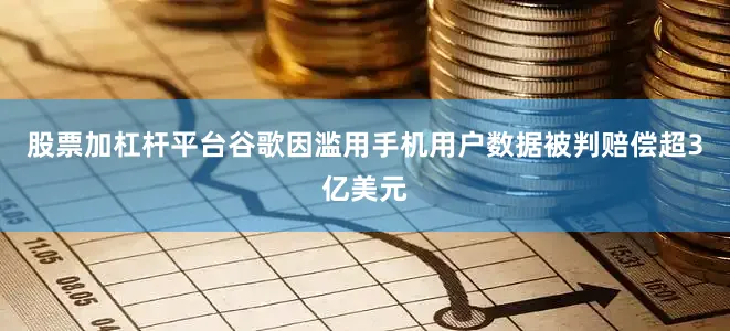 股票加杠杆平台谷歌因滥用手机用户数据被判赔偿超3亿美元