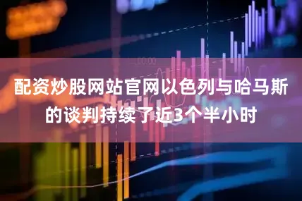 配资炒股网站官网以色列与哈马斯的谈判持续了近3个半小时