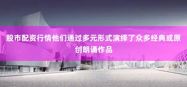 股市配资行情他们通过多元形式演绎了众多经典或原创朗诵作品