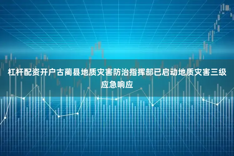 杠杆配资开户古蔺县地质灾害防治指挥部已启动地质灾害三级应急响应