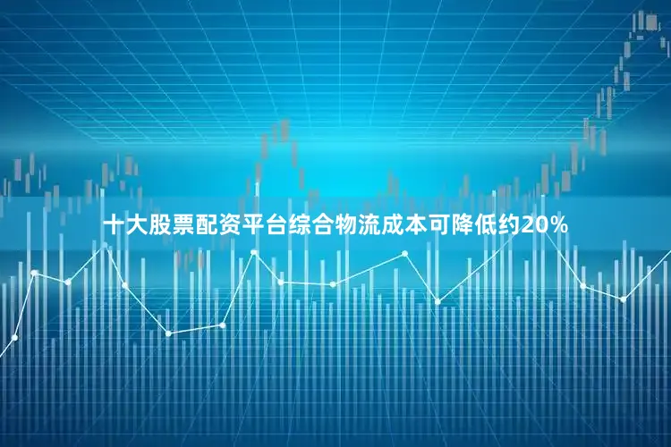 十大股票配资平台综合物流成本可降低约20%