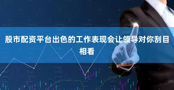 股市配资平台出色的工作表现会让领导对你刮目相看
