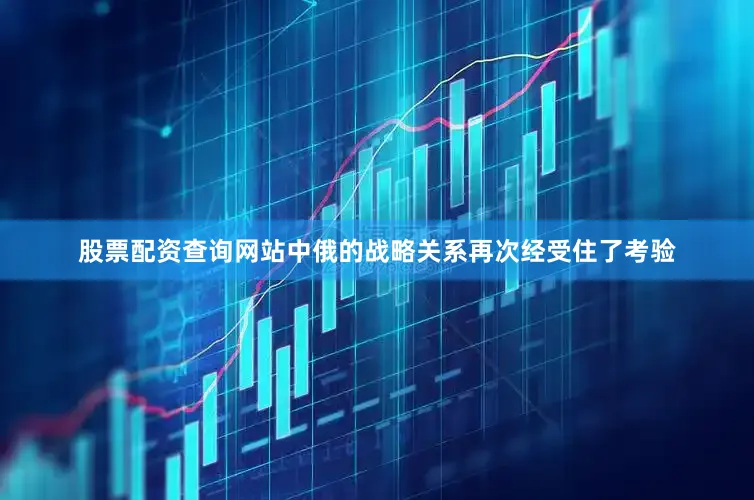股票配资查询网站中俄的战略关系再次经受住了考验