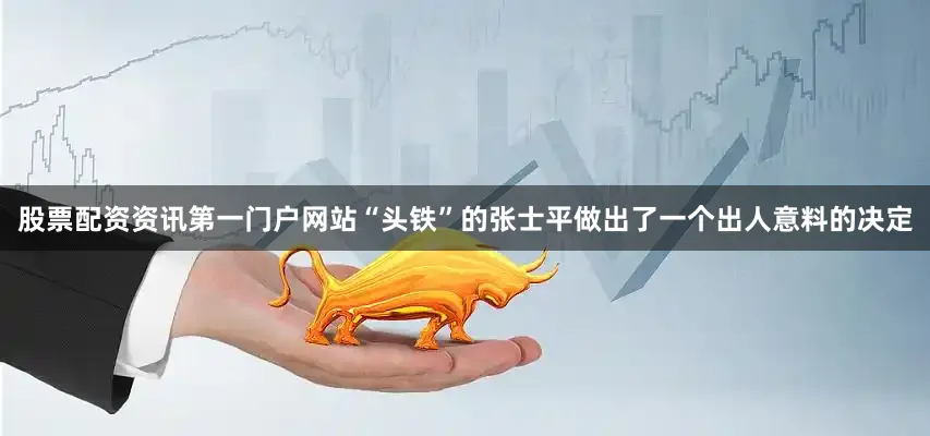 股票配资资讯第一门户网站“头铁”的张士平做出了一个出人意料的决定