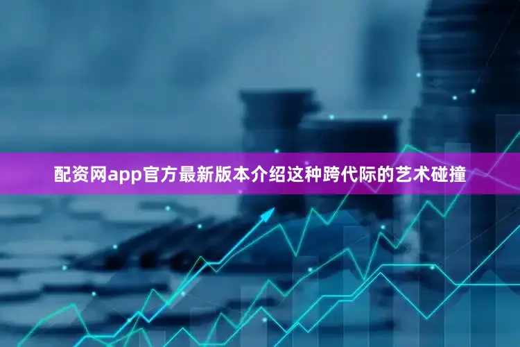 配资网app官方最新版本介绍这种跨代际的艺术碰撞