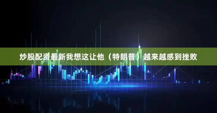 炒股配资最新我想这让他（特朗普）越来越感到挫败