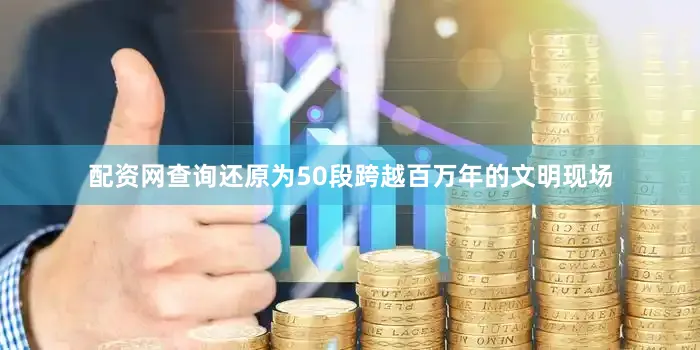 配资网查询还原为50段跨越百万年的文明现场