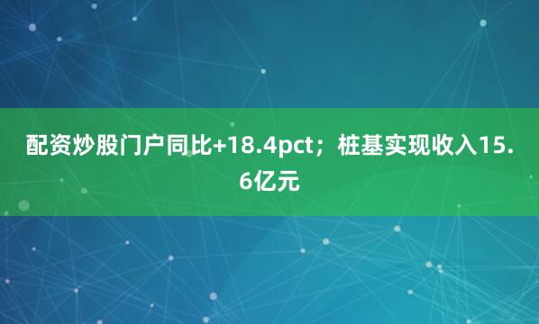 配资炒股门户同比+18.4pct；桩基实现收入15.6亿元