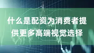什么是配资为消费者提供更多高端视觉选择