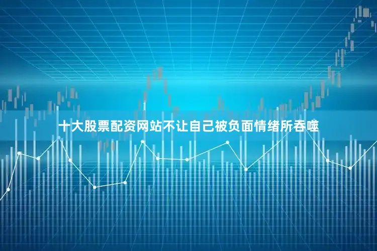 十大股票配资网站不让自己被负面情绪所吞噬