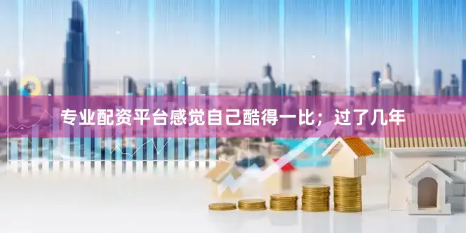 专业配资平台感觉自己酷得一比；过了几年